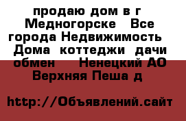 продаю дом в г. Медногорске - Все города Недвижимость » Дома, коттеджи, дачи обмен   . Ненецкий АО,Верхняя Пеша д.